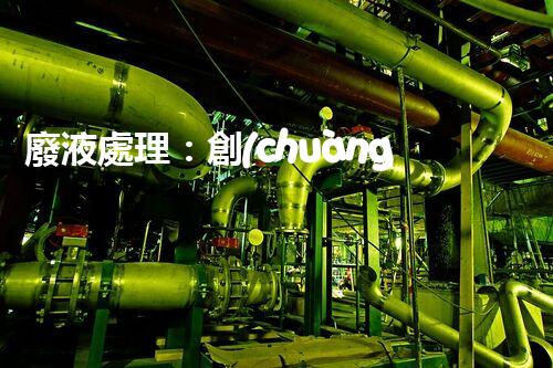 廢液處理：創(chuàng)新工藝解決環(huán)境難題！